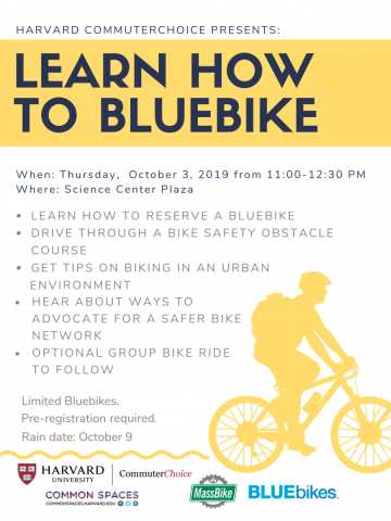 Harvard CommuterChoice Presents: Learn How to BlueBike. When: Thursday, October 3 from 11am-12:30pm. Where: Science Center Plaza. Learn how to reserve a Blue Bike. Drive through a bike safety obstacle course. Get tips on biking in an urban environment. Hear about ways to advocate for a safer bike network. Optional group bike ride to follow. Limited Bluebikes. Pre-registration required. Rain date: October 9.